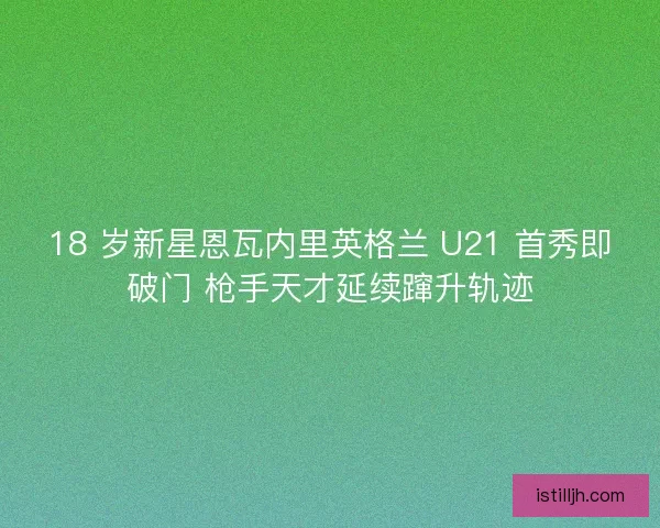 18 岁新星恩瓦内里英格兰 U21 首秀即破门 枪手天才延续蹿升轨迹