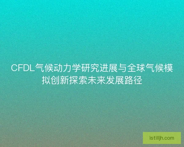 CFDL气候动力学研究进展与全球气候模拟创新探索未来发展路径
