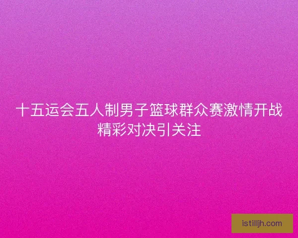 十五运会五人制男子篮球群众赛激情开战精彩对决引关注