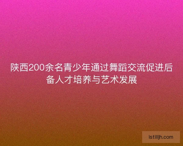 陕西200余名青少年通过舞蹈交流促进后备人才培养与艺术发展