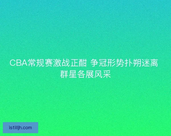 CBA常规赛激战正酣 争冠形势扑朔迷离 群星各展风采