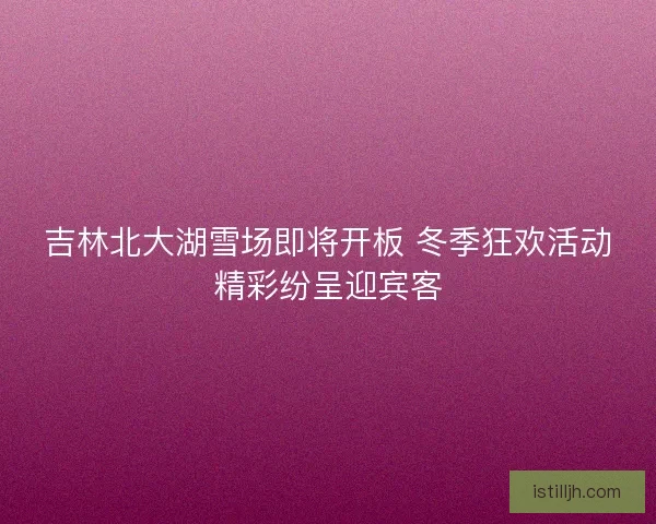 吉林北大湖雪场即将开板 冬季狂欢活动精彩纷呈迎宾客